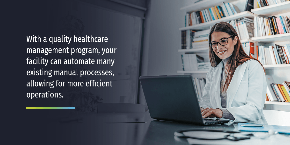 With a quality healthcare management program, your facility can automate many existing manual processes, allowing for more efficient operations.