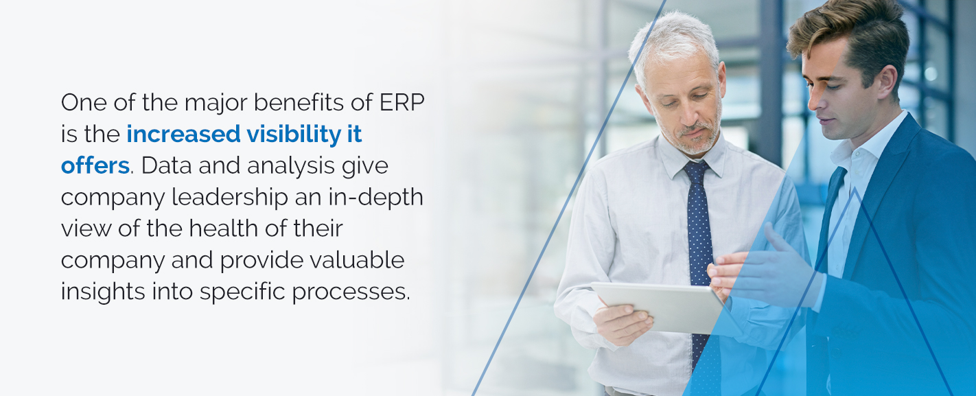 One of the major benefits of ERP is the increased visibility it offers. Data and analysis give company leadership an in-depth view of the health of their company and provide valuable insights into specific processes.
