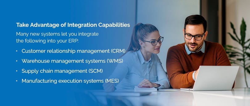 Take Advantage of Integration Capabilities: Many new systems let you integrate the following into your ERP:Customer relationship management (CRM),Warehouse management systems (WMS),Supply chain management (SCM),Manufacturing execution systems (MES)