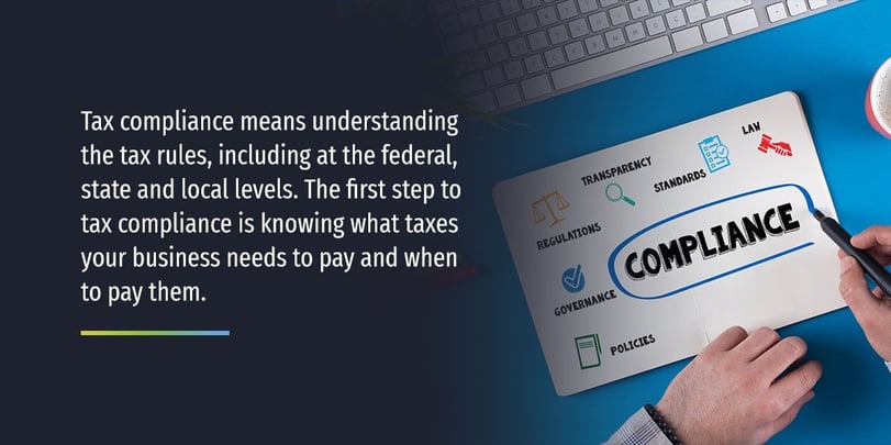 Tax compliance means understanding the tax rules, including at the federal, state and local levels. The first step to tax compliance is knowing what taxes your business needs to pay and when to pay them.